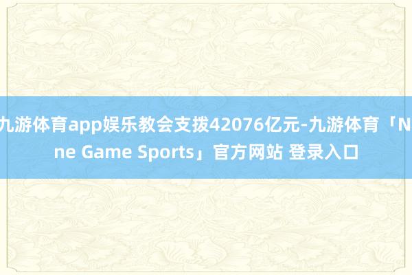 九游体育app娱乐教会支拨42076亿元-九游体育「Nine Game Sports」官方网站 登录入口