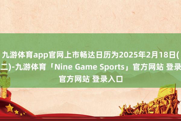 九游体育app官网上市畅达日历为2025年2月18日(星期二)-九游体育「Nine Game Sports」官方网站 登录入口