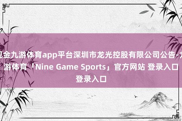 现金九游体育app平台深圳市龙光控股有限公司公告-九游体育「Nine Game Sports」官方网站 登录入口