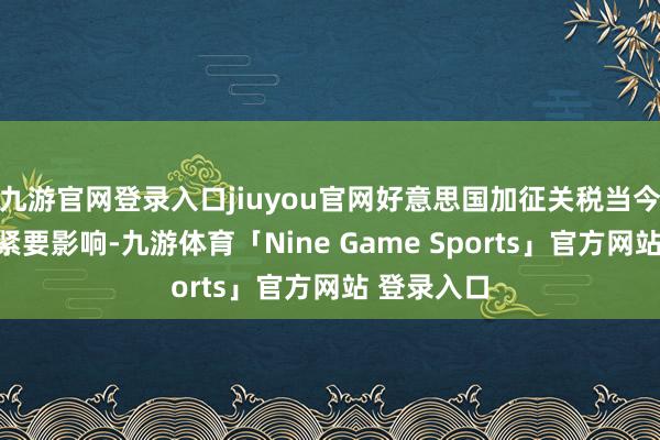 九游官网登录入口jiuyou官网好意思国加征关税当今对公司无紧要影响-九游体育「Nine Game Sports」官方网站 登录入口