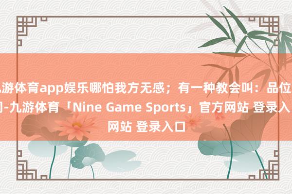 九游体育app娱乐哪怕我方无感；有一种教会叫：品位不同-九游体育「Nine Game Sports」官方网站 登录入口