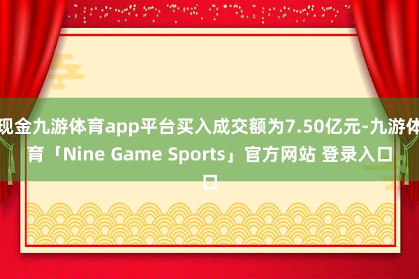 现金九游体育app平台买入成交额为7.50亿元-九游体育「Nine Game Sports」官方网站 登录入口