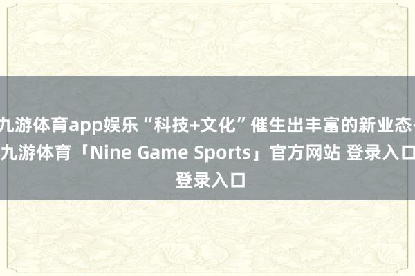 九游体育app娱乐“科技+文化”催生出丰富的新业态-九游体育「Nine Game Sports」官方网站 登录入口