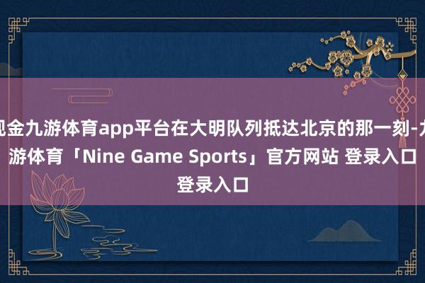 现金九游体育app平台在大明队列抵达北京的那一刻-九游体育「Nine Game Sports」官方网站 登录入口
