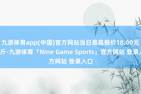 九游体育app(中国)官方网站当日最高报价18.00元/公斤-九游体育「Nine Game Sports」官方网站 登录入口