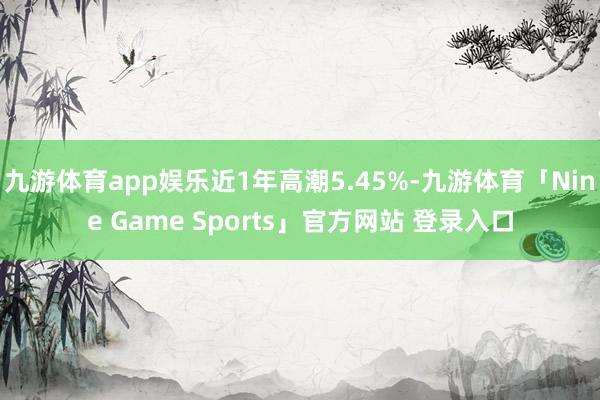 九游体育app娱乐近1年高潮5.45%-九游体育「Nine Game Sports」官方网站 登录入口