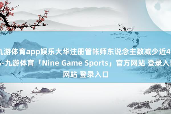 九游体育app娱乐大华注册管帐师东说念主数减少近40%-九游体育「Nine Game Sports」官方网站 登录入口