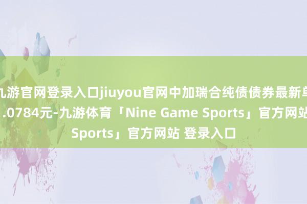 九游官网登录入口jiuyou官网中加瑞合纯债债券最新单元净值为1.0784元-九游体育「Nine Game Sports」官方网站 登录入口