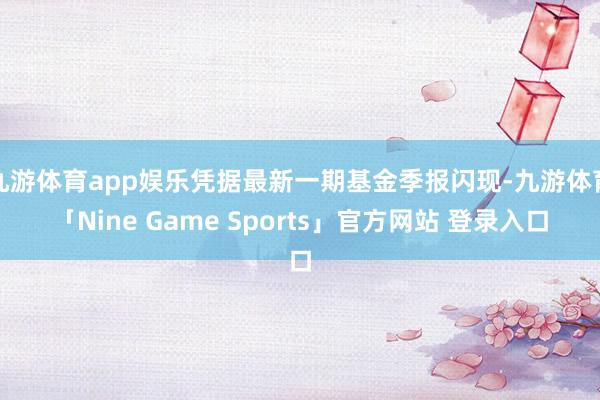 九游体育app娱乐凭据最新一期基金季报闪现-九游体育「Nine Game Sports」官方网站 登录入口