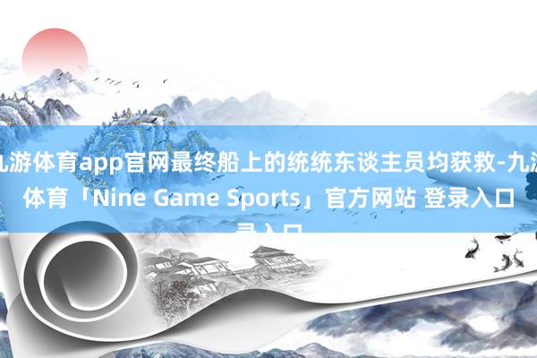 九游体育app官网最终船上的统统东谈主员均获救-九游体育「Nine Game Sports」官方网站 登录入口