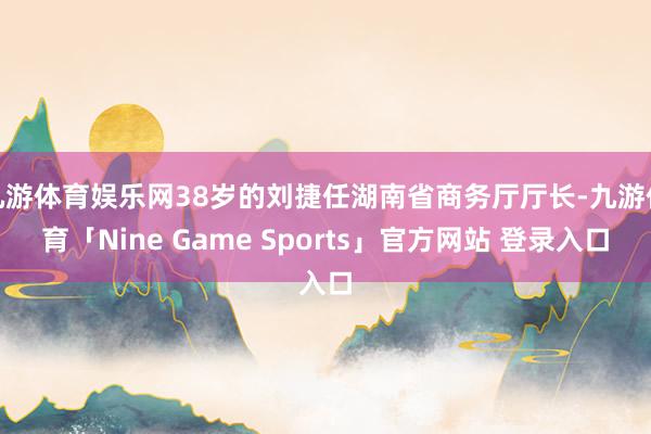 九游体育娱乐网38岁的刘捷任湖南省商务厅厅长-九游体育「Nine Game Sports」官方网站 登录入口