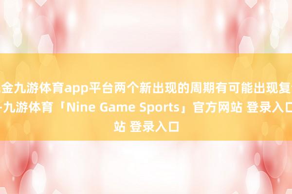 现金九游体育app平台两个新出现的周期有可能出现复合-九游体育「Nine Game Sports」官方网站 登录入口