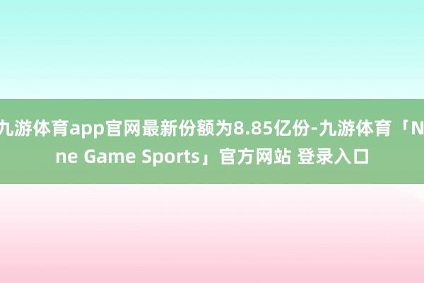 九游体育app官网最新份额为8.85亿份-九游体育「Nine Game Sports」官方网站 登录入口