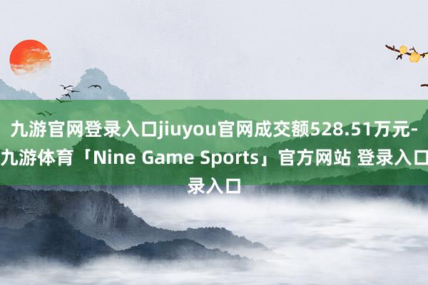 九游官网登录入口jiuyou官网成交额528.51万元-九游体育「Nine Game Sports」官方网站 登录入口