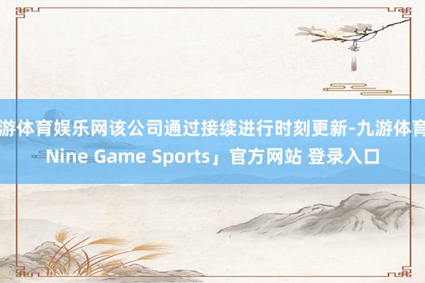 九游体育娱乐网该公司通过接续进行时刻更新-九游体育「Nine Game Sports」官方网站 登录入口